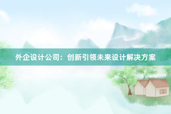 外企设计公司：创新引领未来设计解决方案