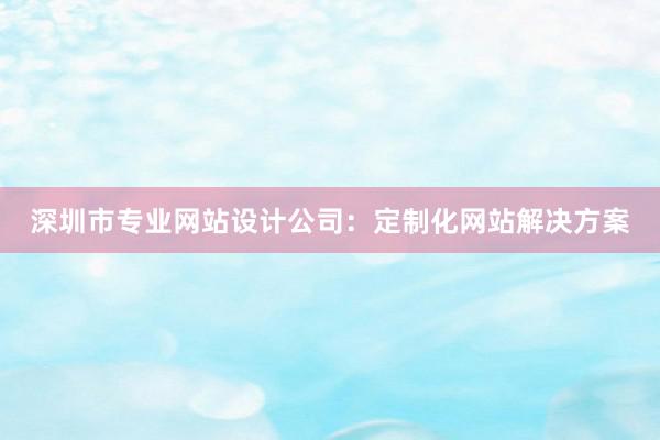 深圳市专业网站设计公司：定制化网站解决方案